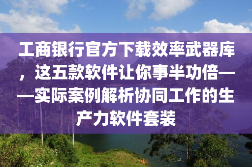 工商銀行官方下載效率武器庫(kù)，這五款軟件讓你事半功倍——實(shí)際案例解析協(xié)同工作的生產(chǎn)力軟件套裝